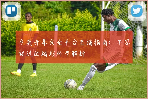 冬奥开幕式全平台直播指南：不容错过的精彩环节解析