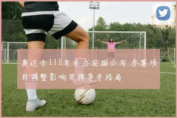 奥运会111年举办安排公布 参赛项目调整影响奖牌争夺格局