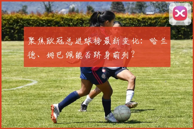 聚焦欧冠总进球榜最新变化：哈兰德、姆巴佩能否跻身前列？